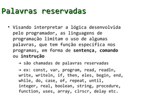 Palavras reservadas
 • Visando interpretar a lógica desenvolvida
   pelo programador, as linguagens de
   programação limitam o uso de algumas
   palavras, que tem função específica nos
   programas, em forma de sentença, comando
   ou instrução
     → são chamadas de palavras reservadas
     → ex: const, var, program, read, readln,
     write, writeln, if, then, eles, begin, end,
     while, do, case, of, repeat, until,
     integer, real, boolean, string, procedure,
     function, uses, array, clrscr, delay etc.
 