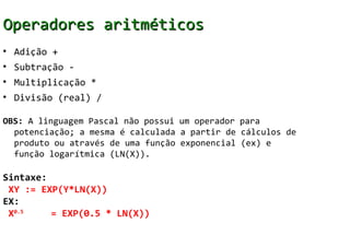 Operadores aritméticos
• Adição +
• Subtração -
• Multiplicação *
• Divisão (real) /

OBS: A linguagem Pascal não possui um operador para
  potenciação; a mesma é calculada a partir de cálculos de
  produto ou através de uma função exponencial (ex) e
  função logarítmica (LN(X)).

Sintaxe:
 XY := EXP(Y*LN(X))
EX:
 X0.5    = EXP(0.5 * LN(X))
 