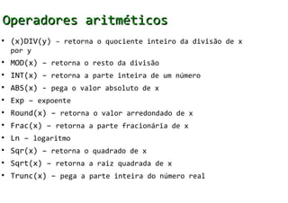 Operadores aritméticos
• (x)DIV(y) – retorna o quociente inteiro da divisão de x
  por y
• MOD(x) – retorna o resto da divisão
• INT(x) – retorna a parte inteira de um número
• ABS(x) - pega o valor absoluto de x
• Exp – expoente
• Round(x) – retorna o valor arredondado de x
• Frac(x) – retorna a parte fracionária de x
• Ln – logaritmo
• Sqr(x) – retorna o quadrado de x
• Sqrt(x) – retorna a raiz quadrada de x
• Trunc(x) – pega a parte inteira do número real
 