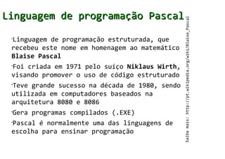 Linguagem de programação Pascal




                                                Saiba mais: http://pt.wikipedia.org/wiki/Blaise_Pascal
 Linguagem de programação estruturada, que
 •


 recebeu este nome em homenagem ao matemático
 Blaise Pascal
 Foi criada em 1971 pelo suíço Niklaus Wirth,
 •


 visando promover o uso de código estruturado
 Teve grande sucesso na década de 1980, sendo
 •


 utilizada em computadores baseados na
 arquitetura 8080 e 8086
 •
     Gera programas compilados (.EXE)
 Pascal é normalmente uma das linguagens de
 •


 escolha para ensinar programação
 
