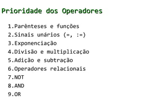 Prioridade dos Operadores

 1.Parênteses e funções
 2.Sinais unários (=, :=)
 3.Exponenciação
 4.Divisão e multiplicação
 5.Adição e subtração
 6.Operadores relacionais
 7.NOT
 8.AND
 9.OR
 
