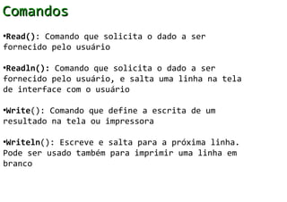 Comandos
•Read(): Comando que solicita o dado a ser
fornecido pelo usuário

•Readln(): Comando que solicita o dado a ser
fornecido pelo usuário, e salta uma linha na tela
de interface com o usuário

•Write(): Comando que define a escrita de um
resultado na tela ou impressora

•Writeln(): Escreve e salta para a próxima linha.
Pode ser usado também para imprimir uma linha em
branco
 