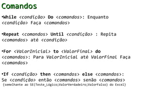 Comandos
•While <condição> Do <comandos>: Enquanto
<condição> Faça <comandos>

•Repeat <comandos> Until <condição> : Repita
<comandos> até <condição>

•For <ValorInicial> to <ValorFinal> do
<comandos>: Para ValorInicial até ValorFinal Faça
<comandos>

•If <condição> then <comandos> else <comandos>:
Se <condição> então <comandos> senão <comandos>
{semelhante ao SE(Teste_Lógico;ValorVerdadeiro;ValorFalso) do Excel}
 