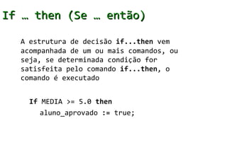 If … then (Se … então)

  A estrutura de decisão if...then vem
  acompanhada de um ou mais comandos, ou
  seja, se determinada condição for
  satisfeita pelo comando if...then, o
  comando é executado


    If MEDIA >= 5.0 then
       aluno_aprovado := true;
 