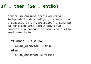 If … then (Se … então)
  Sempre um comando será executado
  independente da condição, ou seja, caso
  a condição seja “verdadeira” o comando
  da condição será executado, caso
  contrário o comando da condição “falsa”
  será executado.


    If MEDIA >= 5.0 then
       aluno_aprovado := true
    else
      aluno_aprovado := false;
 