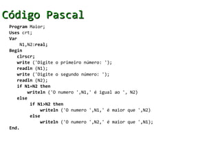 Código Pascal
 Program Maior;
 Uses crt;
 Var
     N1,N2:real;
 Begin
    clrscr;
    write ('Digite o primeiro número: ');
    readln (N1);
    write ('Digite o segundo número: ');
    readln (N2);
    if N1=N2 then
        writeln ('O numero ',N1,' é igual ao ', N2)
    else
         if N1>N2 then
             writeln ('O numero ',N1,' é maior que ',N2)
         else
             writeln ('O numero ',N2,' é maior que ',N1);
 End.
 