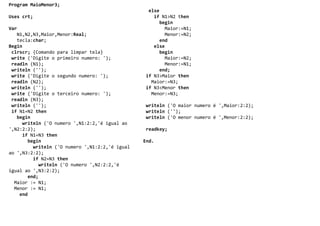 Program MaioMenor3;
                                                 else
Uses crt;                                          if N1>N2 then
                                                      begin
Var                                                     Maior:=N1;
   N1,N2,N3,Maior,Menor:Real;                           Menor:=N2;
   tecla:char;                                        end
Begin                                              else
 clrscr; {Comando para limpar tela}                   begin
 write ('Digite o primeiro numero: ');                  Maior:=N2;
 readln (N1);                                           Menor:=N1;
 writeln ('');                                        end;
 write ('Digite o segundo numero: ');           if N3>Maior then
 readln (N2);                                     Maior:=N3;
 writeln ('');                                  if N3<Menor then
 write ('Digite o terceiro numero: ');            Menor:=N3;
 readln (N3);
 writeln ('');                                  writeln ('O maior numero é ',Maior:2:2);
 if N1=N2 then                                  writeln ('');
   begin                                        writeln ('O menor numero é ',Menor:2:2);
     writeln ('O numero ',N1:2:2,'é igual ao
',N2:2:2);                                      readkey;
     if N1=N3 then
       begin                                    End.
         writeln ('O numero ',N1:2:2,'é igual
ao ',N3:2:2);
         if N2=N3 then
           writeln ('O numero ',N2:2:2,'é
igual ao ',N3:2:2);
       end;
  Maior := N1;
  Menor := N1;
    end
 