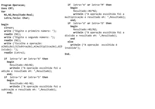Program Operacao;                               if letra=‘m’ or letra=‘M’ then
Uses CRT;                                         begin
Var                                                 Resultado:=N1*N2;
  N1,N2,Resultado:Real;                             writeln (‘A operação escolhida foi a
  Letra,Tecla: Char;                          multiplicação e resultado eh: ‘,Resultado);
                                                  end;
begin                                           if letra=‘d’ or letra=‘D’ then
                                                  begin
  clrscr;
                                                    Resultado:=N1/N2;
  write (‘Digite o primeiro número: ‘);
                                                    writeln (‘A operação escolhida foi a
  readln (N1);
                                              divisão e resultado eh: ‘,Resultado);
  write (‘Digite o segundo número: ‘);
                                                  end
  readln (N2);
                                                else
  write (‘Escolha a operação:
                                                  writeln (‘A operação escolhida é
a(Adição);S(Subtração),m(multiplicação),d(D
                                              inválida’);
ivisão): ‘);
  readln (Letra);
                                              End.
  if letra=‘a’ or letra=‘A’ then
    begin
      Resultado:=N1+N2;
      writeln (‘A operação escolhida foi a
adição e resultado eh: ‘,Resultado);
    end;
  if letra=‘s’ or letra=‘S’ then
    begin
      Resultado:=N1-N2;
      writeln (‘A operação escolhida foi a
subtração e resultado eh: ‘,Resultado);
    end;
 