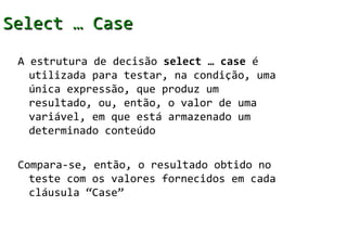 Select … Case
 A estrutura de decisão select … case é
   utilizada para testar, na condição, uma
   única expressão, que produz um
   resultado, ou, então, o valor de uma
   variável, em que está armazenado um
   determinado conteúdo

 Compara-se, então, o resultado obtido no
   teste com os valores fornecidos em cada
   cláusula “Case”
 