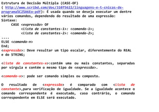 Estrutura de Decisão Múltipla (CASE-OF)
( http://www.scribd.com/doc/31075622/linguagens-e-t-cnicas-de-
programa%C2%A6Eo-pdf): É usada quando se deseja executar um dentre
vários comandos, dependendo do resultado de uma expressão:
Sintaxe:
     CASE <expressão> OF
          <lista de constantes-1>: <comando-1>;
          <lista de constantes-2>: <comando-2>;
....
ELSE <comando-n>
End;
<expressão>: Deve resultar um tipo escalar, diferentemente do REAL
e do STRING;

<lista de constantes-x>:contém uma ou mais constantes, separadas
por vírgula e contém o mesmo tipo de <expressão>.

<comando-x>: pode ser comando simples ou composto.

O   resultado   de   <expressão>   é   comparado  com   <lista   de
constante>,para verificação de igualdade. Se a igualdade acontece o
comando correspondente é executado, caso contrário, o comando
correspondente em ELSE será executado.
 