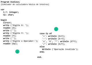 Program UsoCase;
{Simulador de calculadora básica de inteiros}

var
  X,Y: integer;
  Op: char;

begin
  clrscr;
  write ('Digite X: ');
  readln (X);
  write ('');
                                             1
  write ('Digite Y: ');         case Op of
  readln (Y);                     '+': writeln (X+Y);
  write ('');                     '-': writeln (X-Y);
  write ('Digite o Operador:');   'x', 'X', '*': writeln (X*Y);
  readln (Op);                    '/': writeln (X/Y);
                                else
                                  Writeln ('Operação inválida');
              1                 end;

                                 end.
 