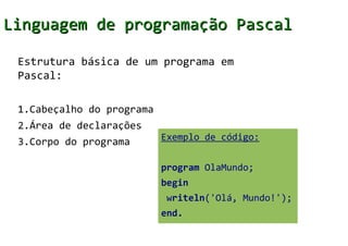 Linguagem de programação Pascal

 Estrutura básica de um programa em
 Pascal:

 1.Cabeçalho do programa
 2.Área de declarações
 3.Corpo do programa       Exemplo de código:


                           program OlaMundo;
                           begin
                            writeln('Olá, Mundo!');
                           end.
 