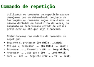 Comando de repetição
     Utilizamos os comandos de repetição quando
     desejamos que um determinado conjunto de
     instruções ou comandos sejam executados um
     número definido ou indefinido de vezes, ou
     enquanto um determinado estado de coisas
     prevalecer ou até que seja alcançado.

     Trabalharemos com modelos de comandos de
     repetição:
 •   Enquanto x, processar (Do While ...Loop);
 •   Até que x, processar ... (Do Until ... Loop);
 •   Processar ..., Enquanto x (Do ... Loop While);
 •   Processar ..., Até que x (Do ... Loop Until)
 •   Para ... Até ... Seguinte (For ... To ... Next)
 