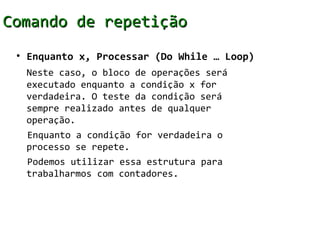 Comando de repetição
 • Enquanto x, Processar (Do While … Loop)
  Neste caso, o bloco de operações será
  executado enquanto a condição x for
  verdadeira. O teste da condição será
  sempre realizado antes de qualquer
  operação.
  Enquanto a condição for verdadeira o
  processo se repete.
  Podemos utilizar essa estrutura para
  trabalharmos com contadores.
 