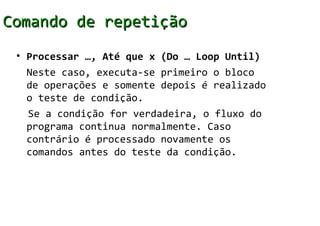 Comando de repetição
 • Processar …, Até que x (Do … Loop Until)
   Neste caso, executa-se primeiro o bloco
   de operações e somente depois é realizado
   o teste de condição.
   Se a condição for verdadeira, o fluxo do
   programa continua normalmente. Caso
   contrário é processado novamente os
   comandos antes do teste da condição.
 
