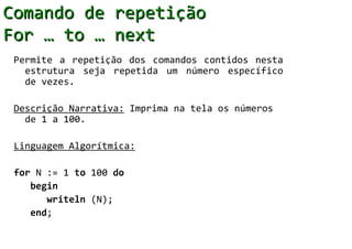 Comando de repetição
For … to … next
 Permite a repetição dos comandos contidos nesta
   estrutura seja repetida um número específico
   de vezes.

 Descrição Narrativa: Imprima na tela os números
   de 1 a 100.

 Linguagem Algorítmica:

 for N := 1 to 100 do
    begin
       writeln (N);
    end;
 