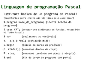 Linguagem de programação Pascal
 Estrutura básica de um programa em Pascal:
 {comentários entre chaves não são lidos pelo compilador}
 1.program Nome_do_programa; {identificação do
 programa}
 2.uses CRT; {acessar uma biblioteca de funções, necessário
 no Turbo Pascal}
 3.var         {declaramos as variáveis}
 4.   a,b,c:real; {variáveis:tipo}
 5.begin       {início do corpo do programa}
 6. read(a); {comandos dentro do corpo}
 7. c:=a;      {comandos terminam com ponto e vírgula}
 8.end.        {fim do corpo do programa com ponto}
 