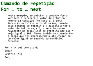 Comando de repetição
For … to … next
   Neste exemplo, ao iniciar o comando for a
   variável N recebera o valor do primeiro
   número da condição (no caso 1) e será
   impresso na tela o valor do mesmo, quando
   esse comando se repetir o N passara a ter o
   valor de N+1 ou seja 2, e será impresso
   novamente na tela, isso se repetira até que N
   seja igual a 100. Temos também no comando for
   a opção que vai decrescendo N até chegar em
   um valor igual ao segundo da condição.
   Exemplo:

 For N := 100 dowto 1 do
 Begin
 Writeln (N);
 End;
 