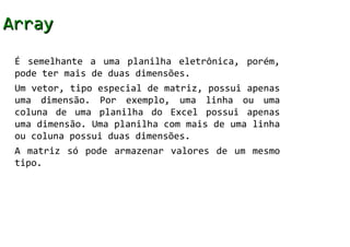 Array
 É semelhante a uma planilha eletrônica, porém,
 pode ter mais de duas dimensões.
 Um vetor, tipo especial de matriz, possui apenas
 uma dimensão. Por exemplo, uma linha ou uma
 coluna de uma planilha do Excel possui apenas
 uma dimensão. Uma planilha com mais de uma linha
 ou coluna possui duas dimensões.
 A matriz só pode armazenar valores de um mesmo
 tipo.
 