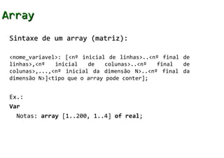 Array
 Sintaxe de um array (matriz):

 <nome_variavel>: [<nº inicial de linhas>..<nº final de
 linhas>,<nº   inicial   de    colunas>..<nº final   de
 colunas>,...,<nº inicial da dimensão N>..<nº final da
 dimensão N>]<tipo que o array pode conter];


 Ex.:
 Var
   Notas: array [1..200, 1..4] of real;
 