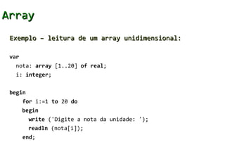Array
 Exemplo – leitura de um array unidimensional:

 var
   nota: array [1..20] of real;
   i: integer;


 begin
       for i:=1 to 20 do
       begin
         write ('Digite a nota da unidade: ');
         readln (nota[i]);
       end;
 