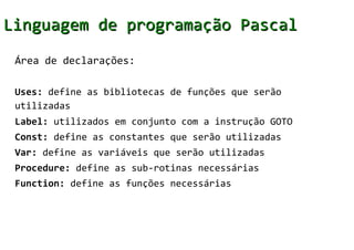 Linguagem de programação Pascal
 Área de declarações:

 Uses: define as bibliotecas de funções que serão
 utilizadas
 Label: utilizados em conjunto com a instrução GOTO
 Const: define as constantes que serão utilizadas
 Var: define as variáveis que serão utilizadas
 Procedure: define as sub-rotinas necessárias
 Function: define as funções necessárias
 