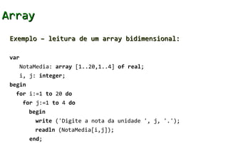 Array
 Exemplo – leitura de um array bidimensional:

 var
       NotaMedia: array [1..20,1..4] of real;
       i, j: integer;
 begin
   for i:=1 to 20 do
        for j:=1 to 4 do
         begin
           write ('Digite a nota da unidade ', j, '.');
           readln (NotaMedia[i,j]);
         end;
 