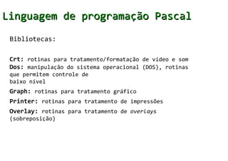 Linguagem de programação Pascal
 Bibliotecas:

 Crt: rotinas para tratamento/formatação de vídeo e som
 Dos: manipulação do sistema operacional (DOS), rotinas
 que permitem controle de
 baixo nível
 Graph: rotinas para tratamento gráfico
 Printer: rotinas para tratamento de impressões
 Overlay: rotinas para tratamento de overlays
 (sobreposição)
 