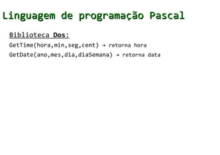 Linguagem de programação Pascal
 Biblioteca Dos:
 GetTime(hora,min,seg,cent) → retorna hora
 GetDate(ano,mes,dia,diaSemana) → retorna data
 