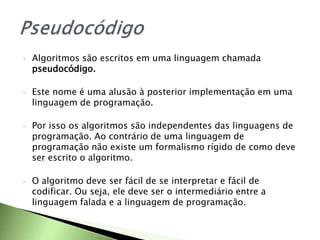  Algoritmos são escritos em uma linguagem chamada
pseudocódigo.
 Este nome é uma alusão à posterior implementação em uma
linguagem de programação.
 Por isso os algoritmos são independentes das linguagens de
programação. Ao contrário de uma linguagem de
programação não existe um formalismo rígido de como deve
ser escrito o algoritmo.
 O algoritmo deve ser fácil de se interpretar e fácil de
codificar. Ou seja, ele deve ser o intermediário entre a
linguagem falada e a linguagem de programação.
 