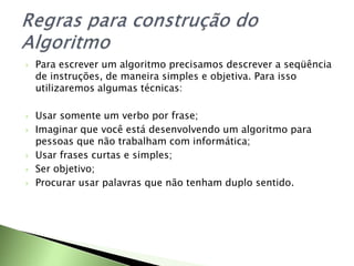  Para escrever um algoritmo precisamos descrever a seqüência
de instruções, de maneira simples e objetiva. Para isso
utilizaremos algumas técnicas:
 Usar somente um verbo por frase;
 Imaginar que você está desenvolvendo um algoritmo para
pessoas que não trabalham com informática;
 Usar frases curtas e simples;
 Ser objetivo;
 Procurar usar palavras que não tenham duplo sentido.
 