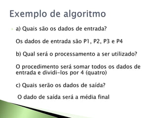  a) Quais são os dados de entrada?
Os dados de entrada são P1, P2, P3 e P4
b) Qual será o processamento a ser utilizado?
O procedimento será somar todos os dados de
entrada e dividi-los por 4 (quatro)
c) Quais serão os dados de saída?
O dado de saída será a média final
 