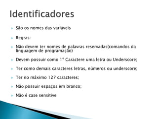  São os nomes das variáveis
 Regras:
 Não devem ter nomes de palavras reservadas(comandos da
linguagem de programação)
 Devem possuir como 1º Caractere uma letra ou Underscore;
 Ter como demais caracteres letras, números ou underscore;
 Ter no máximo 127 caracteres;
 Não possuir espaços em branco;
 Não é case sensitive
 