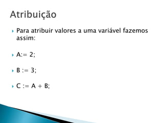  Para atribuir valores a uma variável fazemos
assim:
 A:= 2;
 B := 3;
 C := A + B;
 