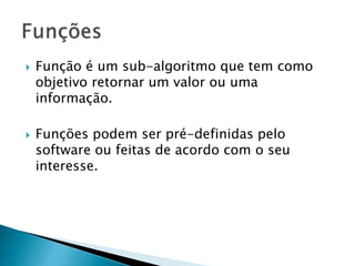  Função é um sub-algoritmo que tem como
objetivo retornar um valor ou uma
informação.
 Funções podem ser pré-definidas pelo
software ou feitas de acordo com o seu
interesse.
 