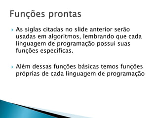 As siglas citadas no slide anterior serão
usadas em algoritmos, lembrando que cada
linguagem de programação possui suas
funções específicas.
 Além dessas funções básicas temos funções
próprias de cada linguagem de programação
 