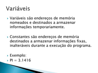  Variáveis são endereços de memória
nomeados e destinados a armazenar
informações temporariamente.
 Constantes são endereços de memória
destinados a armazenar informações fixas,
inalteráveis durante a execução do programa.
 Exemplo:
 PI = 3.1416
 