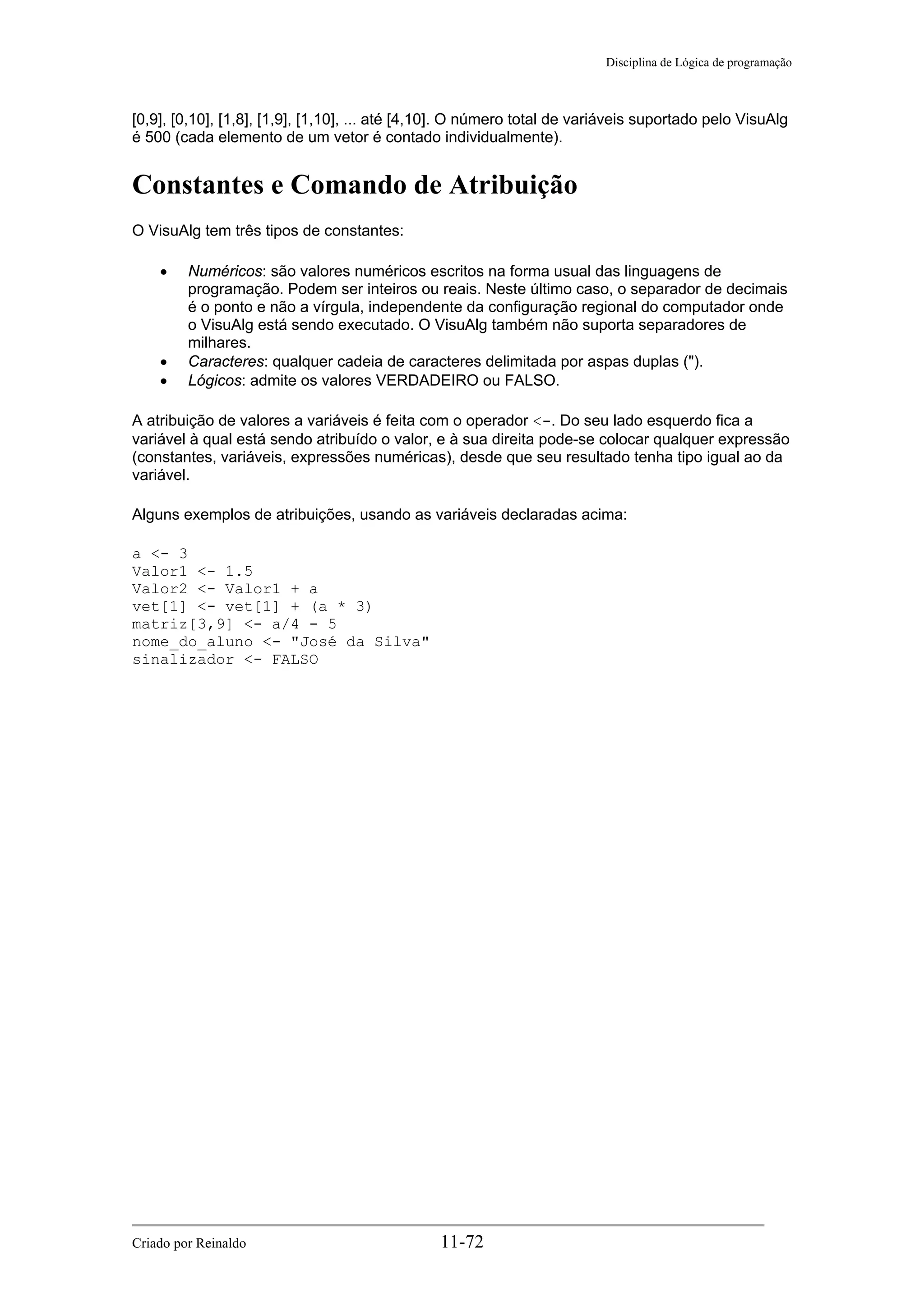 Disciplina de Lógica de programação
[0,9], [0,10], [1,8], [1,9], [1,10], ... até [4,10]. O número total de variáveis suportado pelo VisuAlg
é 500 (cada elemento de um vetor é contado individualmente).
Constantes e Comando de Atribuição
O VisuAlg tem três tipos de constantes:
• Numéricos: são valores numéricos escritos na forma usual das linguagens de
programação. Podem ser inteiros ou reais. Neste último caso, o separador de decimais
é o ponto e não a vírgula, independente da configuração regional do computador onde
o VisuAlg está sendo executado. O VisuAlg também não suporta separadores de
milhares.
• Caracteres: qualquer cadeia de caracteres delimitada por aspas duplas (").
• Lógicos: admite os valores VERDADEIRO ou FALSO.
A atribuição de valores a variáveis é feita com o operador <-. Do seu lado esquerdo fica a
variável à qual está sendo atribuído o valor, e à sua direita pode-se colocar qualquer expressão
(constantes, variáveis, expressões numéricas), desde que seu resultado tenha tipo igual ao da
variável.
Alguns exemplos de atribuições, usando as variáveis declaradas acima:
a <- 3
Valor1 <- 1.5
Valor2 <- Valor1 + a
vet[1] <- vet[1] + (a * 3)
matriz[3,9] <- a/4 - 5
nome_do_aluno <- "José da Silva"
sinalizador <- FALSO
Criado por Reinaldo 11-72
 