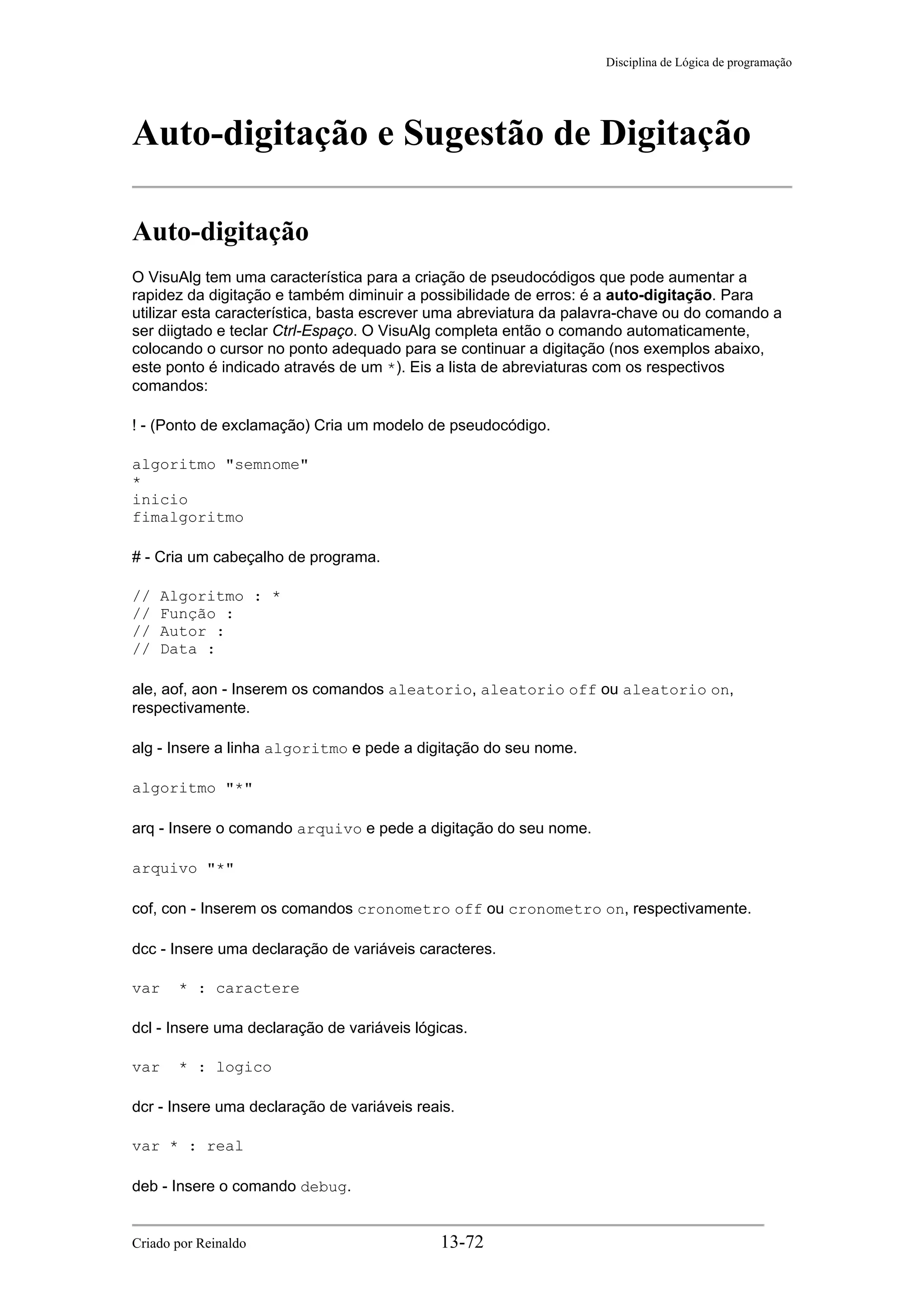 Disciplina de Lógica de programação
Auto-digitação e Sugestão de Digitação
Auto-digitação
O VisuAlg tem uma característica para a criação de pseudocódigos que pode aumentar a
rapidez da digitação e também diminuir a possibilidade de erros: é a auto-digitação. Para
utilizar esta característica, basta escrever uma abreviatura da palavra-chave ou do comando a
ser diigtado e teclar Ctrl-Espaço. O VisuAlg completa então o comando automaticamente,
colocando o cursor no ponto adequado para se continuar a digitação (nos exemplos abaixo,
este ponto é indicado através de um *). Eis a lista de abreviaturas com os respectivos
comandos:
! - (Ponto de exclamação) Cria um modelo de pseudocódigo.
algoritmo "semnome"
*
inicio
fimalgoritmo
# - Cria um cabeçalho de programa.
// Algoritmo : *
// Função :
// Autor :
// Data :
ale, aof, aon - Inserem os comandos aleatorio, aleatorio off ou aleatorio on,
respectivamente.
alg - Insere a linha algoritmo e pede a digitação do seu nome.
algoritmo "*"
arq - Insere o comando arquivo e pede a digitação do seu nome.
arquivo "*"
cof, con - Inserem os comandos cronometro off ou cronometro on, respectivamente.
dcc - Insere uma declaração de variáveis caracteres.
var * : caractere
dcl - Insere uma declaração de variáveis lógicas.
var * : logico
dcr - Insere uma declaração de variáveis reais.
var * : real
deb - Insere o comando debug.
Criado por Reinaldo 13-72
 