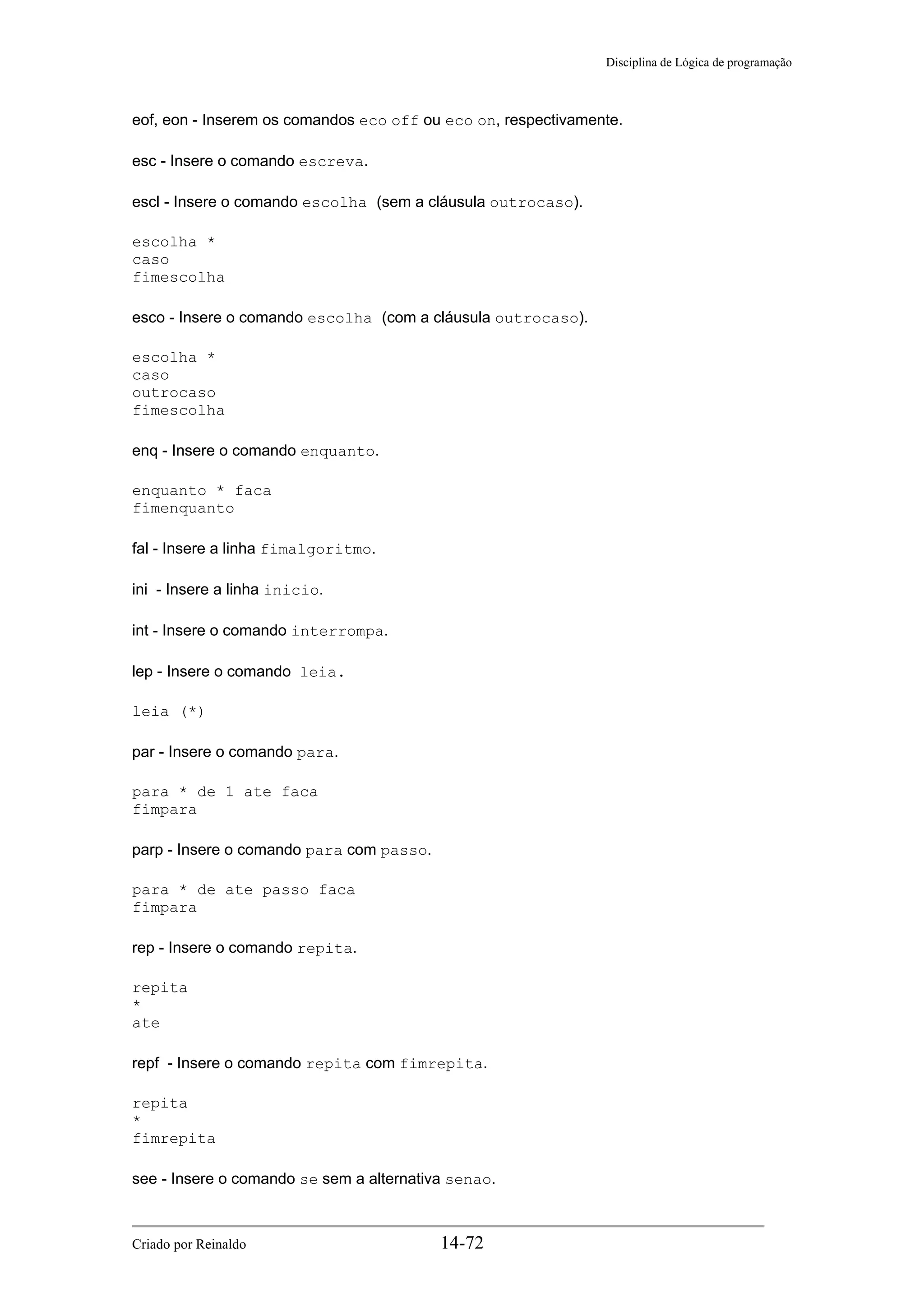 Disciplina de Lógica de programação
eof, eon - Inserem os comandos eco off ou eco on, respectivamente.
esc - Insere o comando escreva.
escl - Insere o comando escolha (sem a cláusula outrocaso).
escolha *
caso
fimescolha
esco - Insere o comando escolha (com a cláusula outrocaso).
escolha *
caso
outrocaso
fimescolha
enq - Insere o comando enquanto.
enquanto * faca
fimenquanto
fal - Insere a linha fimalgoritmo.
ini - Insere a linha inicio.
int - Insere o comando interrompa.
lep - Insere o comando leia.
leia (*)
par - Insere o comando para.
para * de 1 ate faca
fimpara
parp - Insere o comando para com passo.
para * de ate passo faca
fimpara
rep - Insere o comando repita.
repita
*
ate
repf - Insere o comando repita com fimrepita.
repita
*
fimrepita
see - Insere o comando se sem a alternativa senao.
Criado por Reinaldo 14-72
 