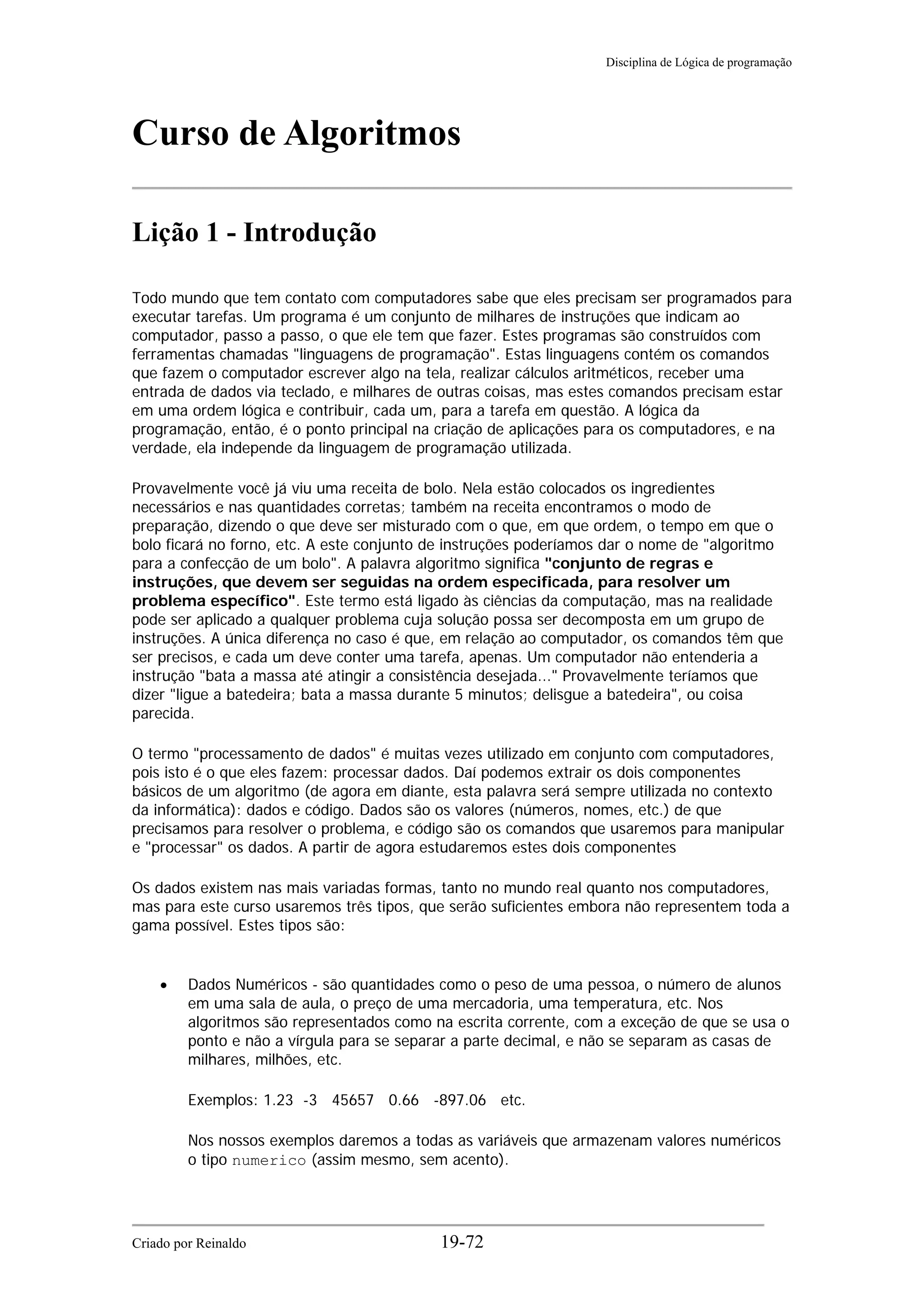 Disciplina de Lógica de programação
Curso de Algoritmos
Lição 1 - Introdução
Todo mundo que tem contato com computadores sabe que eles precisam ser programados para
executar tarefas. Um programa é um conjunto de milhares de instruções que indicam ao
computador, passo a passo, o que ele tem que fazer. Estes programas são construídos com
ferramentas chamadas "linguagens de programação". Estas linguagens contém os comandos
que fazem o computador escrever algo na tela, realizar cálculos aritméticos, receber uma
entrada de dados via teclado, e milhares de outras coisas, mas estes comandos precisam estar
em uma ordem lógica e contribuir, cada um, para a tarefa em questão. A lógica da
programação, então, é o ponto principal na criação de aplicações para os computadores, e na
verdade, ela independe da linguagem de programação utilizada.
Provavelmente você já viu uma receita de bolo. Nela estão colocados os ingredientes
necessários e nas quantidades corretas; também na receita encontramos o modo de
preparação, dizendo o que deve ser misturado com o que, em que ordem, o tempo em que o
bolo ficará no forno, etc. A este conjunto de instruções poderíamos dar o nome de "algoritmo
para a confecção de um bolo". A palavra algoritmo significa "conjunto de regras e
instruções, que devem ser seguidas na ordem especificada, para resolver um
problema específico". Este termo está ligado às ciências da computação, mas na realidade
pode ser aplicado a qualquer problema cuja solução possa ser decomposta em um grupo de
instruções. A única diferença no caso é que, em relação ao computador, os comandos têm que
ser precisos, e cada um deve conter uma tarefa, apenas. Um computador não entenderia a
instrução "bata a massa até atingir a consistência desejada..." Provavelmente teríamos que
dizer "ligue a batedeira; bata a massa durante 5 minutos; delisgue a batedeira", ou coisa
parecida.
O termo "processamento de dados" é muitas vezes utilizado em conjunto com computadores,
pois isto é o que eles fazem: processar dados. Daí podemos extrair os dois componentes
básicos de um algoritmo (de agora em diante, esta palavra será sempre utilizada no contexto
da informática): dados e código. Dados são os valores (números, nomes, etc.) de que
precisamos para resolver o problema, e código são os comandos que usaremos para manipular
e "processar" os dados. A partir de agora estudaremos estes dois componentes
Os dados existem nas mais variadas formas, tanto no mundo real quanto nos computadores,
mas para este curso usaremos três tipos, que serão suficientes embora não representem toda a
gama possível. Estes tipos são:
• Dados Numéricos - são quantidades como o peso de uma pessoa, o número de alunos
em uma sala de aula, o preço de uma mercadoria, uma temperatura, etc. Nos
algoritmos são representados como na escrita corrente, com a exceção de que se usa o
ponto e não a vírgula para se separar a parte decimal, e não se separam as casas de
milhares, milhões, etc.
Exemplos: 1.23 -3 45657 0.66 -897.06 etc.
Nos nossos exemplos daremos a todas as variáveis que armazenam valores numéricos
o tipo numerico (assim mesmo, sem acento).
Criado por Reinaldo 19-72
 