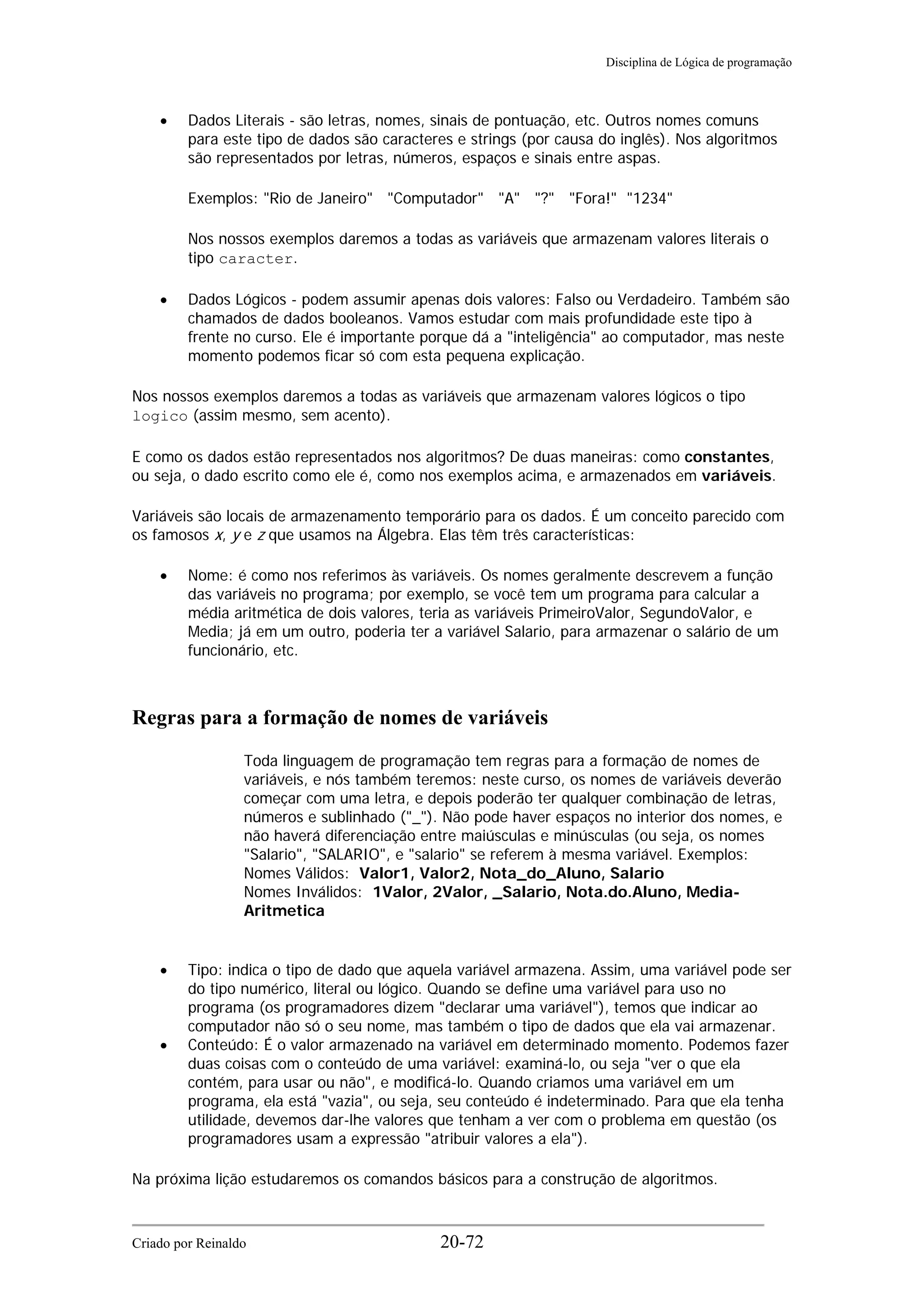 Disciplina de Lógica de programação
• Dados Literais - são letras, nomes, sinais de pontuação, etc. Outros nomes comuns
para este tipo de dados são caracteres e strings (por causa do inglês). Nos algoritmos
são representados por letras, números, espaços e sinais entre aspas.
Exemplos: "Rio de Janeiro" "Computador" "A" "?" "Fora!" "1234"
Nos nossos exemplos daremos a todas as variáveis que armazenam valores literais o
tipo caracter.
• Dados Lógicos - podem assumir apenas dois valores: Falso ou Verdadeiro. Também são
chamados de dados booleanos. Vamos estudar com mais profundidade este tipo à
frente no curso. Ele é importante porque dá a "inteligência" ao computador, mas neste
momento podemos ficar só com esta pequena explicação.
Nos nossos exemplos daremos a todas as variáveis que armazenam valores lógicos o tipo
logico (assim mesmo, sem acento).
E como os dados estão representados nos algoritmos? De duas maneiras: como constantes,
ou seja, o dado escrito como ele é, como nos exemplos acima, e armazenados em variáveis.
Variáveis são locais de armazenamento temporário para os dados. É um conceito parecido com
os famosos x, y e z que usamos na Álgebra. Elas têm três características:
• Nome: é como nos referimos às variáveis. Os nomes geralmente descrevem a função
das variáveis no programa; por exemplo, se você tem um programa para calcular a
média aritmética de dois valores, teria as variáveis PrimeiroValor, SegundoValor, e
Media; já em um outro, poderia ter a variável Salario, para armazenar o salário de um
funcionário, etc.
Regras para a formação de nomes de variáveis
Toda linguagem de programação tem regras para a formação de nomes de
variáveis, e nós também teremos: neste curso, os nomes de variáveis deverão
começar com uma letra, e depois poderão ter qualquer combinação de letras,
números e sublinhado ("_"). Não pode haver espaços no interior dos nomes, e
não haverá diferenciação entre maiúsculas e minúsculas (ou seja, os nomes
"Salario", "SALARIO", e "salario" se referem à mesma variável. Exemplos:
Nomes Válidos: Valor1, Valor2, Nota_do_Aluno, Salario
Nomes Inválidos: 1Valor, 2Valor, _Salario, Nota.do.Aluno, Media-
Aritmetica
• Tipo: indica o tipo de dado que aquela variável armazena. Assim, uma variável pode ser
do tipo numérico, literal ou lógico. Quando se define uma variável para uso no
programa (os programadores dizem "declarar uma variável"), temos que indicar ao
computador não só o seu nome, mas também o tipo de dados que ela vai armazenar.
• Conteúdo: É o valor armazenado na variável em determinado momento. Podemos fazer
duas coisas com o conteúdo de uma variável: examiná-lo, ou seja "ver o que ela
contém, para usar ou não", e modificá-lo. Quando criamos uma variável em um
programa, ela está "vazia", ou seja, seu conteúdo é indeterminado. Para que ela tenha
utilidade, devemos dar-lhe valores que tenham a ver com o problema em questão (os
programadores usam a expressão "atribuir valores a ela").
Na próxima lição estudaremos os comandos básicos para a construção de algoritmos.
Criado por Reinaldo 20-72
 