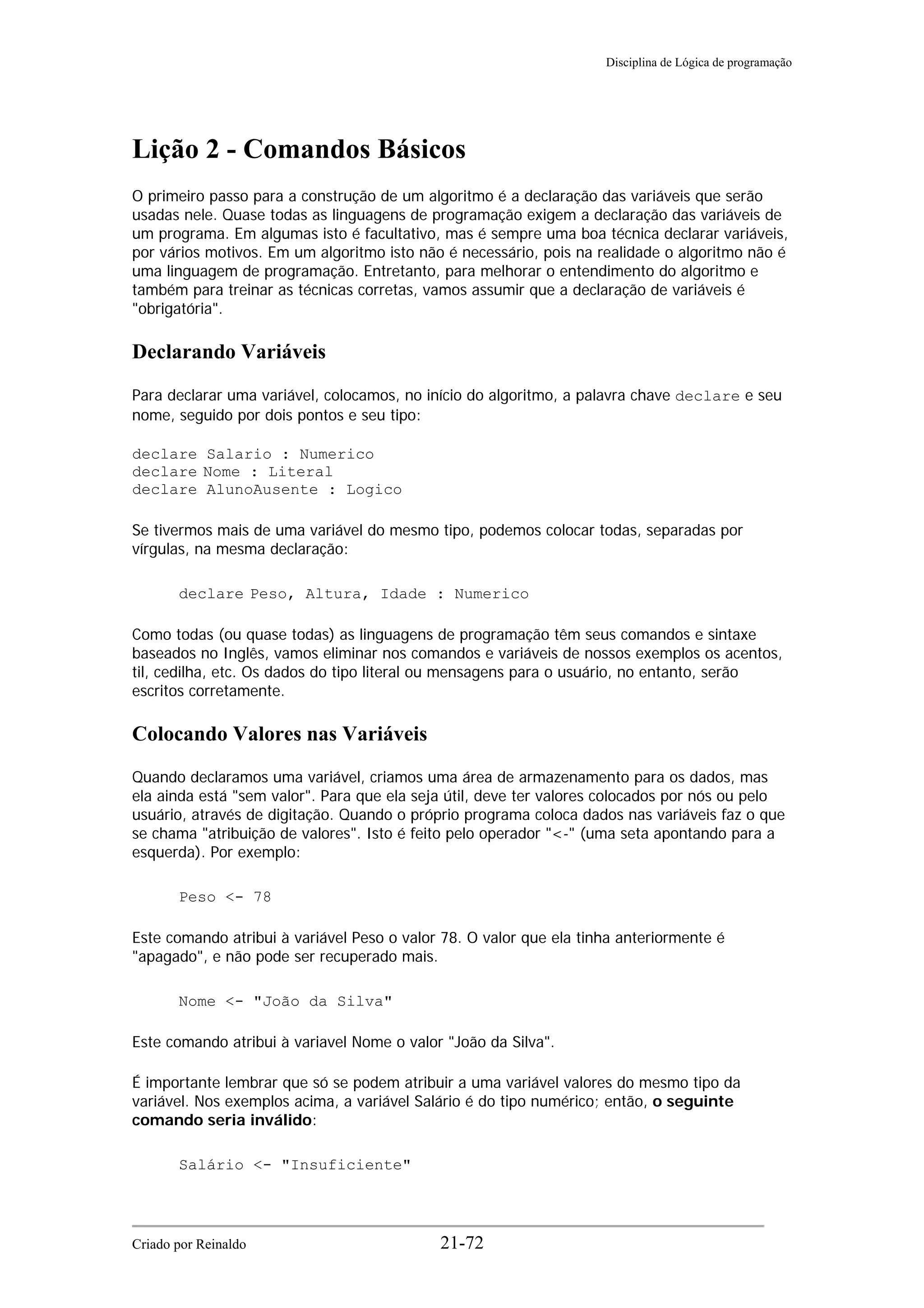 Disciplina de Lógica de programação
Lição 2 - Comandos Básicos
O primeiro passo para a construção de um algoritmo é a declaração das variáveis que serão
usadas nele. Quase todas as linguagens de programação exigem a declaração das variáveis de
um programa. Em algumas isto é facultativo, mas é sempre uma boa técnica declarar variáveis,
por vários motivos. Em um algoritmo isto não é necessário, pois na realidade o algoritmo não é
uma linguagem de programação. Entretanto, para melhorar o entendimento do algoritmo e
também para treinar as técnicas corretas, vamos assumir que a declaração de variáveis é
"obrigatória".
Declarando Variáveis
Para declarar uma variável, colocamos, no início do algoritmo, a palavra chave declare e seu
nome, seguido por dois pontos e seu tipo:
declare Salario : Numerico
declare Nome : Literal
declare AlunoAusente : Logico
Se tivermos mais de uma variável do mesmo tipo, podemos colocar todas, separadas por
vírgulas, na mesma declaração:
declare Peso, Altura, Idade : Numerico
Como todas (ou quase todas) as linguagens de programação têm seus comandos e sintaxe
baseados no Inglês, vamos eliminar nos comandos e variáveis de nossos exemplos os acentos,
til, cedilha, etc. Os dados do tipo literal ou mensagens para o usuário, no entanto, serão
escritos corretamente.
Colocando Valores nas Variáveis
Quando declaramos uma variável, criamos uma área de armazenamento para os dados, mas
ela ainda está "sem valor". Para que ela seja útil, deve ter valores colocados por nós ou pelo
usuário, através de digitação. Quando o próprio programa coloca dados nas variáveis faz o que
se chama "atribuição de valores". Isto é feito pelo operador "<-" (uma seta apontando para a
esquerda). Por exemplo:
Peso <- 78
Este comando atribui à variável Peso o valor 78. O valor que ela tinha anteriormente é
"apagado", e não pode ser recuperado mais.
Nome <- "João da Silva"
Este comando atribui à variavel Nome o valor "João da Silva".
É importante lembrar que só se podem atribuir a uma variável valores do mesmo tipo da
variável. Nos exemplos acima, a variável Salário é do tipo numérico; então, o seguinte
comando seria inválido:
Salário <- "Insuficiente"
Criado por Reinaldo 21-72
 