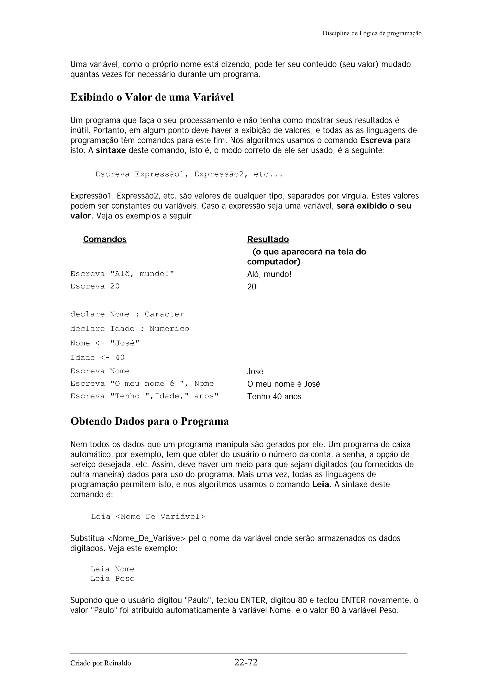 Disciplina de Lógica de programação
Uma variável, como o próprio nome está dizendo, pode ter seu conteúdo (seu valor) mudado
quantas vezes for necessário durante um programa.
Exibindo o Valor de uma Variável
Um programa que faça o seu processamento e não tenha como mostrar seus resultados é
inútil. Portanto, em algum ponto deve haver a exibição de valores, e todas as as linguagens de
programação têm comandos para este fim. Nos algoritmos usamos o comando Escreva para
isto. A sintaxe deste comando, isto é, o modo correto de ele ser usado, é a seguinte:
Escreva Expressão1, Expressão2, etc...
Expressão1, Expressão2, etc. são valores de qualquer tipo, separados por vírgula. Estes valores
podem ser constantes ou variáveis. Caso a expressão seja uma variável, será exibido o seu
valor. Veja os exemplos a seguir:
Comandos Resultado
(o que aparecerá na tela do
computador)
Escreva "Alô, mundo!" Alô, mundo!
Escreva 20 20
declare Nome : Caracter
declare Idade : Numerico
Nome <- "José"
Idade <- 40
Escreva Nome José
Escreva "O meu nome é ", Nome O meu nome é José
Escreva "Tenho ",Idade," anos" Tenho 40 anos
Obtendo Dados para o Programa
Nem todos os dados que um programa manipula são gerados por ele. Um programa de caixa
automático, por exemplo, tem que obter do usuário o número da conta, a senha, a opção de
serviço desejada, etc. Assim, deve haver um meio para que sejam digitados (ou fornecidos de
outra maneira) dados para uso do programa. Mais uma vez, todas as linguagens de
programação permitem isto, e nos algoritmos usamos o comando Leia. A sintaxe deste
comando é:
Leia <Nome_De_Variável>
Substitua <Nome_De_Variáve> pel o nome da variável onde serão armazenados os dados
digitados. Veja este exemplo:
Leia Nome
Leia Peso
Supondo que o usuário digitou "Paulo", teclou ENTER, digitou 80 e teclou ENTER novamente, o
valor "Paulo" foi atribuído automaticamente à variável Nome, e o valor 80 à variável Peso.
Criado por Reinaldo 22-72
 