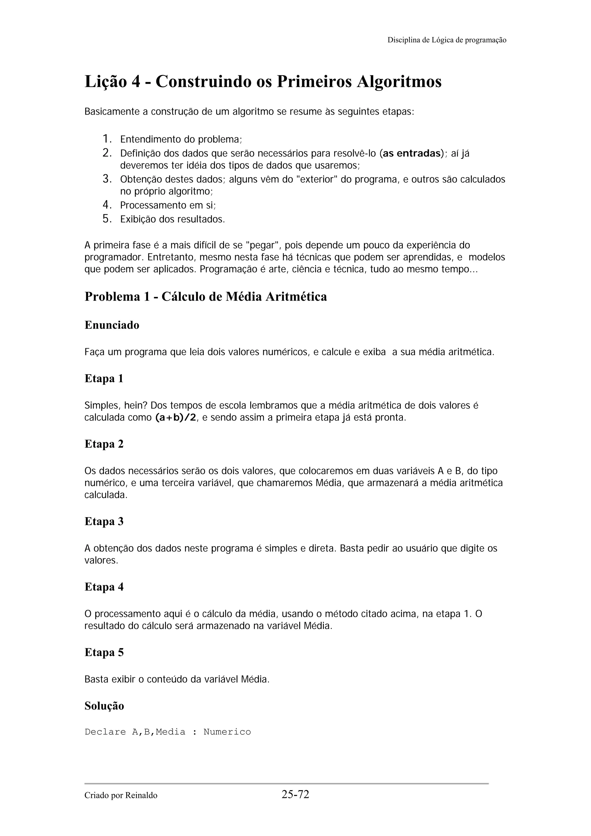 Disciplina de Lógica de programação
Lição 4 - Construindo os Primeiros Algoritmos
Basicamente a construção de um algoritmo se resume às seguintes etapas:
1. Entendimento do problema;
2. Definição dos dados que serão necessários para resolvê-lo (as entradas); aí já
deveremos ter idéia dos tipos de dados que usaremos;
3. Obtenção destes dados; alguns vêm do "exterior" do programa, e outros são calculados
no próprio algoritmo;
4. Processamento em si;
5. Exibição dos resultados.
A primeira fase é a mais difícil de se "pegar", pois depende um pouco da experiência do
programador. Entretanto, mesmo nesta fase há técnicas que podem ser aprendidas, e modelos
que podem ser aplicados. Programação é arte, ciência e técnica, tudo ao mesmo tempo...
Problema 1 - Cálculo de Média Aritmética
Enunciado
Faça um programa que leia dois valores numéricos, e calcule e exiba a sua média aritmética.
Etapa 1
Simples, hein? Dos tempos de escola lembramos que a média aritmética de dois valores é
calculada como (a+b)/2, e sendo assim a primeira etapa já está pronta.
Etapa 2
Os dados necessários serão os dois valores, que colocaremos em duas variáveis A e B, do tipo
numérico, e uma terceira variável, que chamaremos Média, que armazenará a média aritmética
calculada.
Etapa 3
A obtenção dos dados neste programa é simples e direta. Basta pedir ao usuário que digite os
valores.
Etapa 4
O processamento aqui é o cálculo da média, usando o método citado acima, na etapa 1. O
resultado do cálculo será armazenado na variável Média.
Etapa 5
Basta exibir o conteúdo da variável Média.
Solução
Declare A,B,Media : Numerico
Criado por Reinaldo 25-72
 