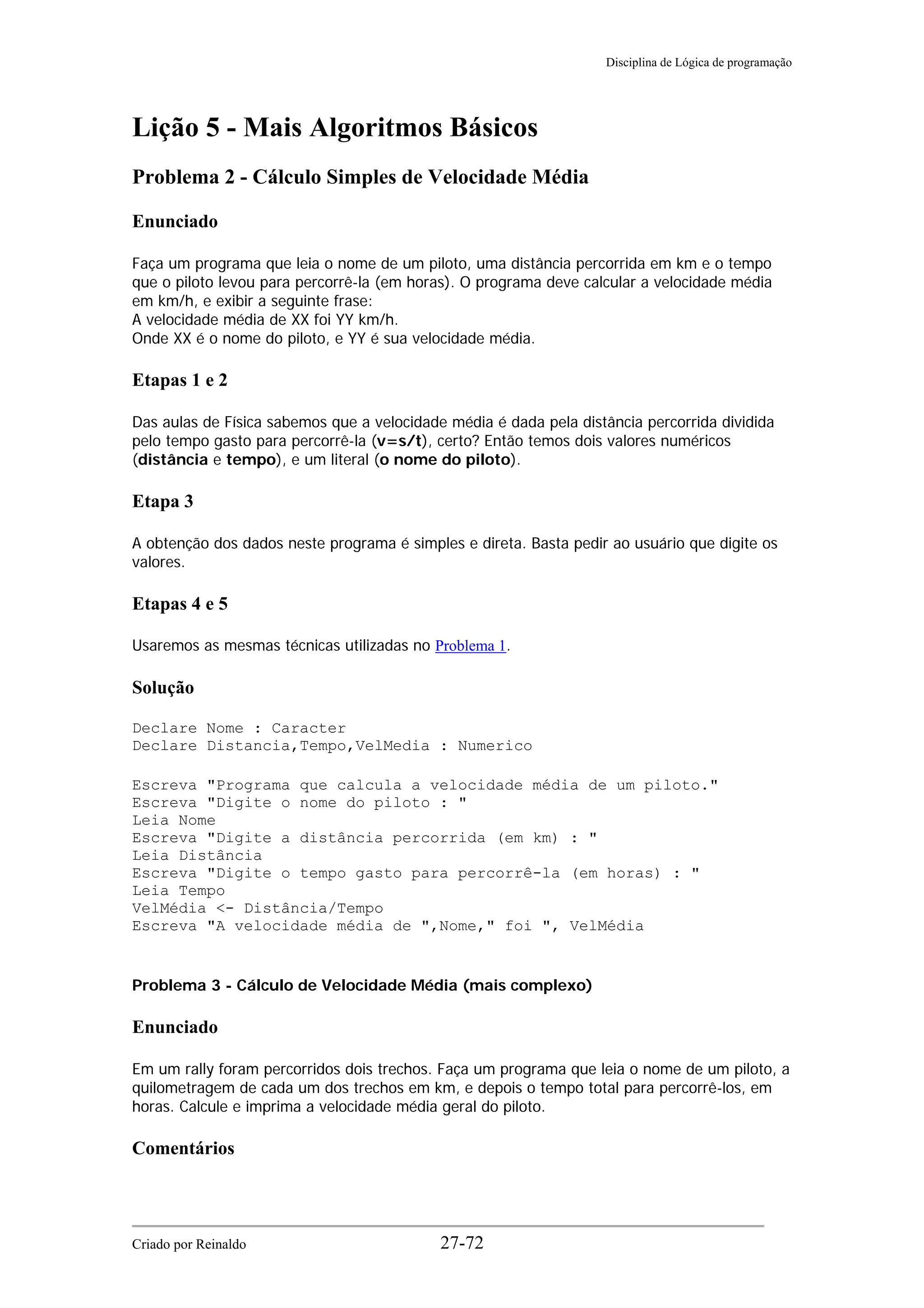 Disciplina de Lógica de programação
Lição 5 - Mais Algoritmos Básicos
Problema 2 - Cálculo Simples de Velocidade Média
Enunciado
Faça um programa que leia o nome de um piloto, uma distância percorrida em km e o tempo
que o piloto levou para percorrê-la (em horas). O programa deve calcular a velocidade média
em km/h, e exibir a seguinte frase:
A velocidade média de XX foi YY km/h.
Onde XX é o nome do piloto, e YY é sua velocidade média.
Etapas 1 e 2
Das aulas de Física sabemos que a velocidade média é dada pela distância percorrida dividida
pelo tempo gasto para percorrê-la (v=s/t), certo? Então temos dois valores numéricos
(distância e tempo), e um literal (o nome do piloto).
Etapa 3
A obtenção dos dados neste programa é simples e direta. Basta pedir ao usuário que digite os
valores.
Etapas 4 e 5
Usaremos as mesmas técnicas utilizadas no Problema 1.
Solução
Declare Nome : Caracter
Declare Distancia,Tempo,VelMedia : Numerico
Escreva "Programa que calcula a velocidade média de um piloto."
Escreva "Digite o nome do piloto : "
Leia Nome
Escreva "Digite a distância percorrida (em km) : "
Leia Distância
Escreva "Digite o tempo gasto para percorrê-la (em horas) : "
Leia Tempo
VelMédia <- Distância/Tempo
Escreva "A velocidade média de ",Nome," foi ", VelMédia
Problema 3 - Cálculo de Velocidade Média (mais complexo)
Enunciado
Em um rally foram percorridos dois trechos. Faça um programa que leia o nome de um piloto, a
quilometragem de cada um dos trechos em km, e depois o tempo total para percorrê-los, em
horas. Calcule e imprima a velocidade média geral do piloto.
Comentários
Criado por Reinaldo 27-72
 