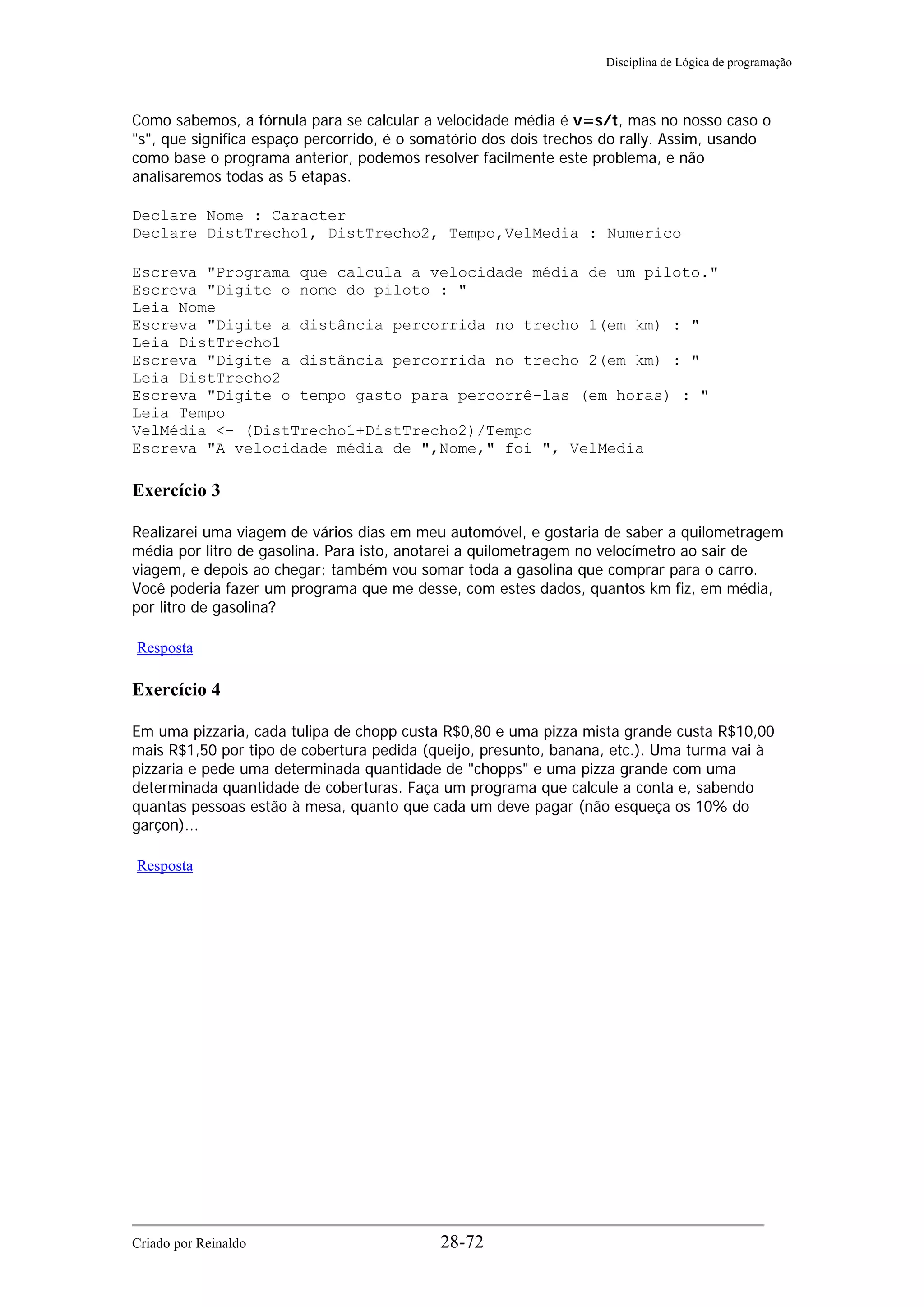 Disciplina de Lógica de programação
Como sabemos, a fórnula para se calcular a velocidade média é v=s/t, mas no nosso caso o
"s", que significa espaço percorrido, é o somatório dos dois trechos do rally. Assim, usando
como base o programa anterior, podemos resolver facilmente este problema, e não
analisaremos todas as 5 etapas.
Declare Nome : Caracter
Declare DistTrecho1, DistTrecho2, Tempo,VelMedia : Numerico
Escreva "Programa que calcula a velocidade média de um piloto."
Escreva "Digite o nome do piloto : "
Leia Nome
Escreva "Digite a distância percorrida no trecho 1(em km) : "
Leia DistTrecho1
Escreva "Digite a distância percorrida no trecho 2(em km) : "
Leia DistTrecho2
Escreva "Digite o tempo gasto para percorrê-las (em horas) : "
Leia Tempo
VelMédia <- (DistTrecho1+DistTrecho2)/Tempo
Escreva "A velocidade média de ",Nome," foi ", VelMedia
Exercício 3
Realizarei uma viagem de vários dias em meu automóvel, e gostaria de saber a quilometragem
média por litro de gasolina. Para isto, anotarei a quilometragem no velocímetro ao sair de
viagem, e depois ao chegar; também vou somar toda a gasolina que comprar para o carro.
Você poderia fazer um programa que me desse, com estes dados, quantos km fiz, em média,
por litro de gasolina?
Resposta
Exercício 4
Em uma pizzaria, cada tulipa de chopp custa R$0,80 e uma pizza mista grande custa R$10,00
mais R$1,50 por tipo de cobertura pedida (queijo, presunto, banana, etc.). Uma turma vai à
pizzaria e pede uma determinada quantidade de "chopps" e uma pizza grande com uma
determinada quantidade de coberturas. Faça um programa que calcule a conta e, sabendo
quantas pessoas estão à mesa, quanto que cada um deve pagar (não esqueça os 10% do
garçon)...
Resposta
Criado por Reinaldo 28-72
 