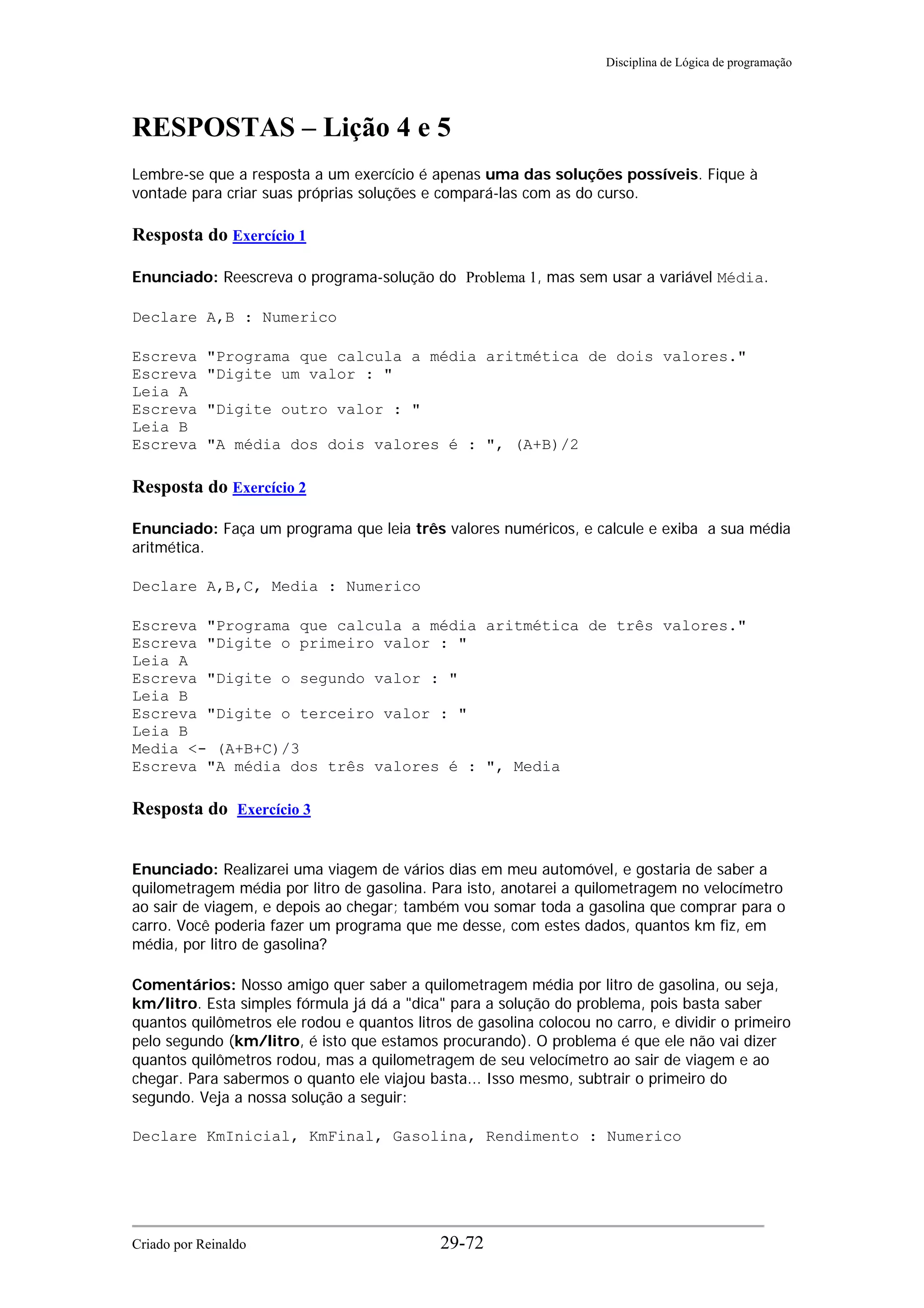 Disciplina de Lógica de programação
RESPOSTAS – Lição 4 e 5
Lembre-se que a resposta a um exercício é apenas uma das soluções possíveis. Fique à
vontade para criar suas próprias soluções e compará-las com as do curso.
Resposta do Exercício 1
Enunciado: Reescreva o programa-solução do Problema 1, mas sem usar a variável Média.
Declare A,B : Numerico
Escreva "Programa que calcula a média aritmética de dois valores."
Escreva "Digite um valor : "
Leia A
Escreva "Digite outro valor : "
Leia B
Escreva "A média dos dois valores é : ", (A+B)/2
Resposta do Exercício 2
Enunciado: Faça um programa que leia três valores numéricos, e calcule e exiba a sua média
aritmética.
Declare A,B,C, Media : Numerico
Escreva "Programa que calcula a média aritmética de três valores."
Escreva "Digite o primeiro valor : "
Leia A
Escreva "Digite o segundo valor : "
Leia B
Escreva "Digite o terceiro valor : "
Leia B
Media <- (A+B+C)/3
Escreva "A média dos três valores é : ", Media
Resposta do Exercício 3
Enunciado: Realizarei uma viagem de vários dias em meu automóvel, e gostaria de saber a
quilometragem média por litro de gasolina. Para isto, anotarei a quilometragem no velocímetro
ao sair de viagem, e depois ao chegar; também vou somar toda a gasolina que comprar para o
carro. Você poderia fazer um programa que me desse, com estes dados, quantos km fiz, em
média, por litro de gasolina?
Comentários: Nosso amigo quer saber a quilometragem média por litro de gasolina, ou seja,
km/litro. Esta simples fórmula já dá a "dica" para a solução do problema, pois basta saber
quantos quilômetros ele rodou e quantos litros de gasolina colocou no carro, e dividir o primeiro
pelo segundo (km/litro, é isto que estamos procurando). O problema é que ele não vai dizer
quantos quilômetros rodou, mas a quilometragem de seu velocímetro ao sair de viagem e ao
chegar. Para sabermos o quanto ele viajou basta... Isso mesmo, subtrair o primeiro do
segundo. Veja a nossa solução a seguir:
Declare KmInicial, KmFinal, Gasolina, Rendimento : Numerico
Criado por Reinaldo 29-72
 