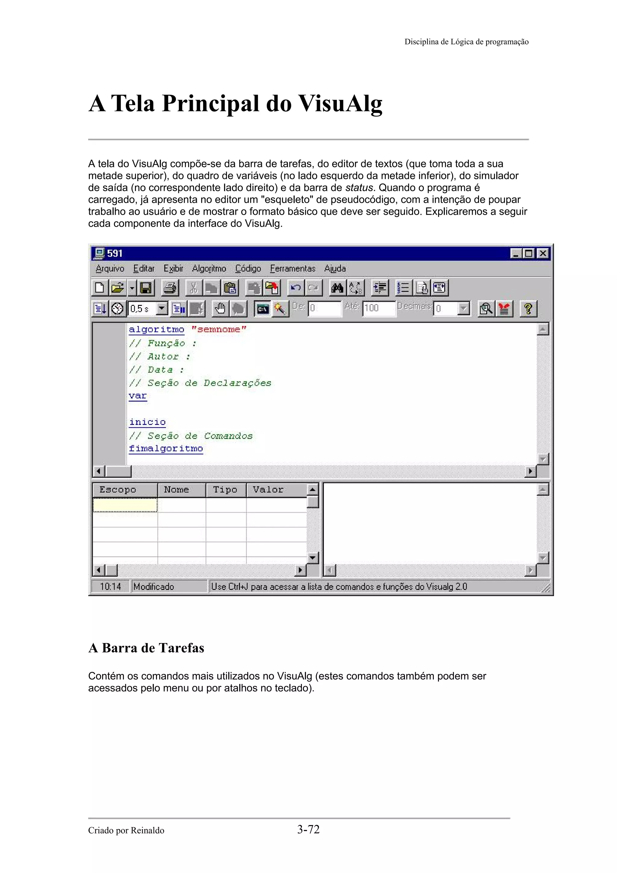 Disciplina de Lógica de programação
A Tela Principal do VisuAlg
A tela do VisuAlg compõe-se da barra de tarefas, do editor de textos (que toma toda a sua
metade superior), do quadro de variáveis (no lado esquerdo da metade inferior), do simulador
de saída (no correspondente lado direito) e da barra de status. Quando o programa é
carregado, já apresenta no editor um "esqueleto" de pseudocódigo, com a intenção de poupar
trabalho ao usuário e de mostrar o formato básico que deve ser seguido. Explicaremos a seguir
cada componente da interface do VisuAlg.
A Barra de Tarefas
Contém os comandos mais utilizados no VisuAlg (estes comandos também podem ser
acessados pelo menu ou por atalhos no teclado).
Criado por Reinaldo 3-72
 