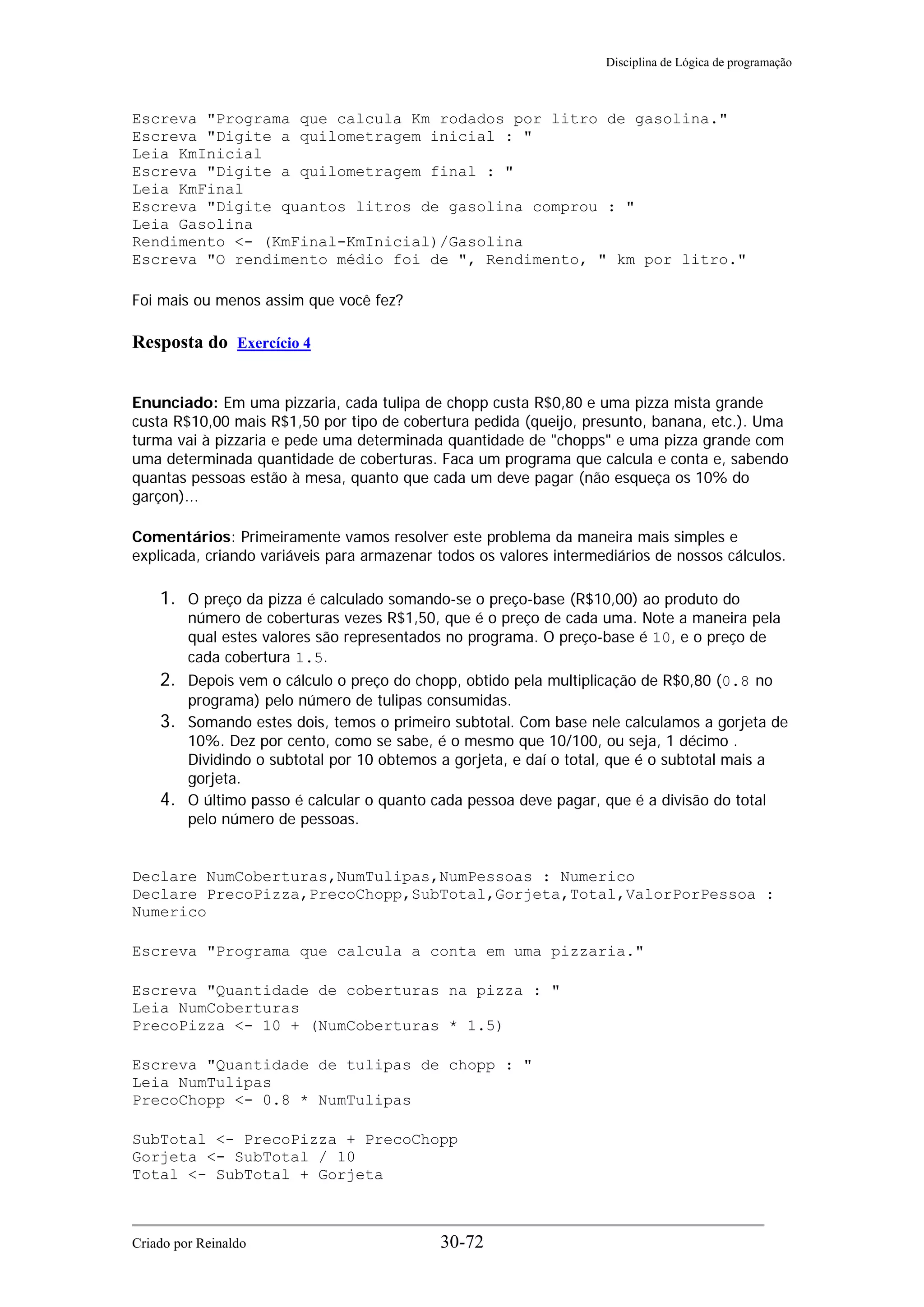 Disciplina de Lógica de programação
Escreva "Programa que calcula Km rodados por litro de gasolina."
Escreva "Digite a quilometragem inicial : "
Leia KmInicial
Escreva "Digite a quilometragem final : "
Leia KmFinal
Escreva "Digite quantos litros de gasolina comprou : "
Leia Gasolina
Rendimento <- (KmFinal-KmInicial)/Gasolina
Escreva "O rendimento médio foi de ", Rendimento, " km por litro."
Foi mais ou menos assim que você fez?
Resposta do Exercício 4
Enunciado: Em uma pizzaria, cada tulipa de chopp custa R$0,80 e uma pizza mista grande
custa R$10,00 mais R$1,50 por tipo de cobertura pedida (queijo, presunto, banana, etc.). Uma
turma vai à pizzaria e pede uma determinada quantidade de "chopps" e uma pizza grande com
uma determinada quantidade de coberturas. Faca um programa que calcula e conta e, sabendo
quantas pessoas estão à mesa, quanto que cada um deve pagar (não esqueça os 10% do
garçon)...
Comentários: Primeiramente vamos resolver este problema da maneira mais simples e
explicada, criando variáveis para armazenar todos os valores intermediários de nossos cálculos.
1. O preço da pizza é calculado somando-se o preço-base (R$10,00) ao produto do
número de coberturas vezes R$1,50, que é o preço de cada uma. Note a maneira pela
qual estes valores são representados no programa. O preço-base é 10, e o preço de
cada cobertura 1.5.
2. Depois vem o cálculo o preço do chopp, obtido pela multiplicação de R$0,80 (0.8 no
programa) pelo número de tulipas consumidas.
3. Somando estes dois, temos o primeiro subtotal. Com base nele calculamos a gorjeta de
10%. Dez por cento, como se sabe, é o mesmo que 10/100, ou seja, 1 décimo .
Dividindo o subtotal por 10 obtemos a gorjeta, e daí o total, que é o subtotal mais a
gorjeta.
4. O último passo é calcular o quanto cada pessoa deve pagar, que é a divisão do total
pelo número de pessoas.
Declare NumCoberturas,NumTulipas,NumPessoas : Numerico
Declare PrecoPizza,PrecoChopp,SubTotal,Gorjeta,Total,ValorPorPessoa :
Numerico
Escreva "Programa que calcula a conta em uma pizzaria."
Escreva "Quantidade de coberturas na pizza : "
Leia NumCoberturas
PrecoPizza <- 10 + (NumCoberturas * 1.5)
Escreva "Quantidade de tulipas de chopp : "
Leia NumTulipas
PrecoChopp <- 0.8 * NumTulipas
SubTotal <- PrecoPizza + PrecoChopp
Gorjeta <- SubTotal / 10
Total <- SubTotal + Gorjeta
Criado por Reinaldo 30-72
 